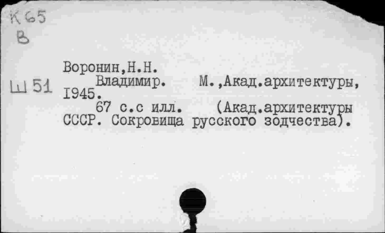 ﻿Lü 51
Воронин,H.H.
^^Владимир. M.,Акад.архитектуры,
67 с.с илл. (Акад.архитектуры СССР. Сокровища русского зодчества).